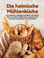 Die heimische Mühlenküche: Das komplette Anfänger-Handbuch, um eigenes Mehl zu mahlen, Vollkornbrot zu backen und Sauerteig zu meistern, mit 120 Rezepten (German Edition) B0HGY3WLSZ Book Cover
