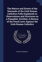 The Nature and Extent of the Demands of the Irish Roman Catholics Fully Explained; In Observations and Strictures on a Pamphlet, Entitled, a History of the Penal Laws Against the Irish Roman Catholics 1376705605 Book Cover