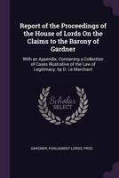 Report of the Proceedings of the House of Lords On the Claims to the Barony of Gardner: With an Appendix, Containing a Collection of Cases Illustrative of the Law of Legitimacy. by D. Le Marchant 1340751232 Book Cover
