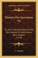 Histoire Des Sacremens V6: Ou De La Maniere Dont Ils Ont Ete Celebres Et Administres Dans L'Eglise (1745) 1165615460 Book Cover