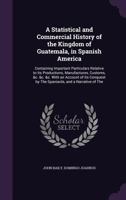 A Statistical and Commercial History of the Kingdom of Guatemala, in Spanish America: Containing Important Particulars Relative to Its Productions, Manufactures, Customs, &C. &C. &C. with an Account o 1340722372 Book Cover