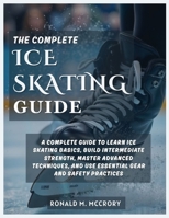 THE COMPLETE ICE SKATING GUIDE: A Complete Guide to Learn Ice Skating Basics, Build Intermediate Strength, Master Advanced Techniques, and Use Essential Gear and Safety Practices B0G64SR5KD Book Cover