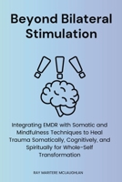 Beyond Bilateral Stimulation: Integrating EMDR with Somatic and Mindfulness Techniques to Heal Trauma Somatically, Cognitively, and Spiritually for Whole-Self Transformation 1764019067 Book Cover