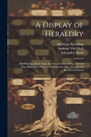 A Display of Heraldry: Manifesting a More Easie Access to the Knowledge Thereof Than Hath Been Hitherto Published by Any, Through the Benefit of Method 1021804304 Book Cover