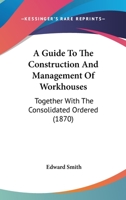 A Guide To The Construction And Management Of Workhouses: Together With The Consolidated Ordered 1436730325 Book Cover