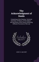 The Acknowledgment of Deeds: Containing All the Statutes, Territorial and State, of Illinois, on the Subject ... and Decisions of the Courts Construing Different Provisions of the Law 1355177693 Book Cover