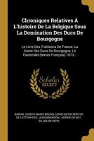 Chroniques Relatives � l'Histoire de la Belgique Sous La Domination Des Ducs de Bourgogne: Le Livre Des Trahisons de France. La Geste Des Ducs de Bourgogne. Le Pastoralet (Textes Fran�ais) 1873... 1018712275 Book Cover