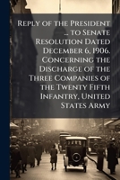 Reply of the President ... to Senate resolution dated December 6, 1906. Concerning the discharge of the three companies of the Twenty fifth Infantry, United States Army 1176938290 Book Cover
