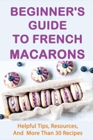Beginner's Guide To French Macarons: Helpful Tips, Resources, And More Than 30 Recipes: Beginner'S Guide To French Macarons B096LPSQQP Book Cover