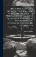 Morning, Noon and Night, a Pocket Manual of Private Prayer, With Meditations On Selected Passages of Scripture, by Clergymen of the Church of England, Ed. by E. Garbett 1022526685 Book Cover