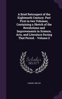A Brief Retrospect of the Eighteenth Century. Part First in Two Volumes, Containing a Sketch of the Revolutions and Improvements in Science, Arts, and Literature During That Period. - Volume 2 1361312289 Book Cover