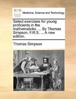Select exercises for young proficients in the mathematicks. ... By Thomas Simpson, F.R.S. 1170482961 Book Cover