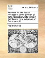 Answers for the Earl of Roseberie, to the petition of John Robertson, late writer in Edinburgh, now tacksman of Primrose-mill. 1170839088 Book Cover