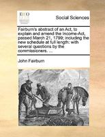 Fairburn's abstract of an Act, to explain and amend the Income-Act, passed March 21, 1799; including the new schedule at full length: with several questions by the commissioners. ... 1170656366 Book Cover