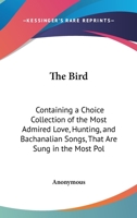 The Bird: Containing A Choice Collection Of The Most Admired Love, Hunting, And Bachanalian Songs, That Are Sung In The Most Polite Circles 1147894841 Book Cover