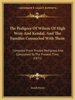 The Pedigree of Wilson of High Wray and Kendal and the Families Connected with Them: Comp. from Private Pedigrees and Completed to the Present Time 1437284892 Book Cover