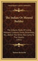 The INDIAN Or MOUND BUILDER. The Indians, Mode of Living, Manners, Customs, Dress, Ornaments, etc., Before the White Man Came to the Country, Together with a List of Relics Gathered by the Author. 1444640887 Book Cover