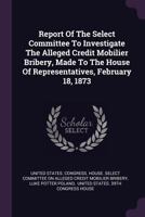 Report of the Select Committee to Investigate the Alleged Credit Mobilier Bribery, Made to the House of Representatives, February 18, 1878 1378466802 Book Cover