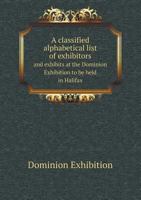 A Classified Alphabetical List of Exhibitors and Exhibits at the Dominion Exhibition to Be Held in Halifax 5518885970 Book Cover