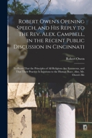 Robert Owen's Opening Speech, and His Reply to the Rev. Alex. Campbell, in the Recent Public Discussion in Cincinnati: To Prove That the Principles of ... to the Human Race. Also, Mr. Owen's Me 1019099968 Book Cover