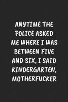 ANYTIME THE POLICE ASKED ME WHERE I WAS BETWEEN FIVE AND SIX, I SAID KINDERGARTEN, MOTHERFUCKER: Funny Sarcastic Coworker Journal - Blank Lined Gift Notebook 1697212360 Book Cover