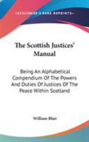 The Scottish Justices' Manual: Being an Alphabetical Compendium of the Powers and Duties of Justices of the Peace Within Scotland, and of Those Points of Law Which They Are Most Frequently Called Upon 1345700741 Book Cover