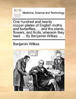 One Hundred and Twenty Copper-plates of English Moths and Butterflies, ... and the Plants, Flowers, and Fruits, Whereon They Feed. ... By Benjamin Wilkes. 117072003X Book Cover