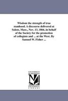 Wisdom the strength of true manhood. A discourse delivered at Salem, Mass., Nov. 13, 1866, in behalf of the Society for the promotion of collegiate ... at the West. By Samuel W. Fisher ... 1418194565 Book Cover