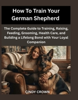 How To Train Your German Shepherd: The Complete Guide to Training, Raising, Feeding, Grooming, Health Care, and Building a Lifelong Bond with Your Loyal Companion B0HCLHHC8J Book Cover