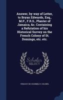 Answer, by way of letter, to Bryan Edwards, Esq., M.P., F.R.S., planter of Jamaica, &c. Containing a refutation of his historical survey on the French ... etc. By Colonel Venault de Charmilly, ... 1376908166 Book Cover
