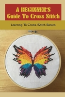 A Beginner's Guide To Cross Stitch: Learning To Cross-Stitch Basics: How Do You Cross Stitch Easily? B09CKPFW5B Book Cover