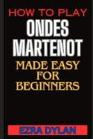 HOW TO PLAY ONDES MARTENOT MADE EASY FOR BEGINNERS: Complete Step By Step Guide To Learn And Perfect Your Ondes Martenot Play Ability From Scratch B0CT44C4RZ Book Cover