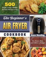 The Beginner's Air Fryer Cookbook: 500 Simple, Crispy, Healthy Air Fryer Recipes to Fry, Roast, Bake, and Grill on a Budget 1649845677 Book Cover