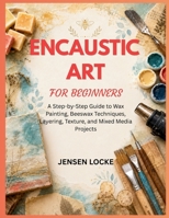 ENCAUSTIC ART FOR BEGINNERS: A Step-by-Step Guide to Wax Painting, Beeswax Techniques, Layering, Texture, and Mixed Media Projects B0H6KV2V9N Book Cover