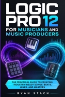 LOGIC PRO 12 FOR MUSICIANS AND MUSIC PRODUCERS: The Practical Guide to Creating Industry-Ready Songs, Beats, Mixes, and Masters B0GZVZCBJ9 Book Cover