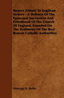Rome's Tribute to Anglican Orders - A Defence of the Episcopal Succession and Priesthood of the Church of England, Founded on the Testimony of the Bes 1444644661 Book Cover