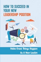 How To Succeed In Your New Leadership Position: Make Great Things Happen As A New Leader: Everything First Time Managers Need To Do B09CBDS7ZT Book Cover