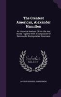 The Greatest American, Alexander Hamilton: An Historical Analysis of His Life and Works Together with a Symposium of Opinions by Distinguished Americans 1017078866 Book Cover