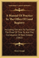 A Manual Of Practice In The Office Of Land Registry: Including The Acts To Facilitate The Proof Of Title To, And The Conveyance Of Real Estates 1164873725 Book Cover