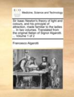 Sir Isaac Newton's theory of light and colours, and his principle of attraction, made familiar to the ladies ... In two volumes. Translated from the ... of Signor Algarotti. ... Volume 1 of 2 1140763571 Book Cover
