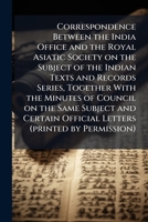 Correspondence between the India Office and the Royal Asiatic Society on the subject of the Indian texts and records series, together with the Minutes ... official letters 1171579888 Book Cover