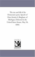 The rise and fall of the Democratic party. Speech of Hon. Kinsley S. Bingham, of Michigan. Delivered in the United States Senate, May 24, 1860. 1418190225 Book Cover