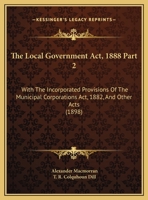 The Local Government Act, 1888 Part 2: With The Incorporated Provisions Of The Municipal Corporations Act, 1882, And Other Acts 1120963133 Book Cover