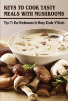 Keys To Cook Tasty Meals With Mushrooms: Tips To Use Mushrooms In Many Kinds Of Meals: How To Add Mushroom Into Your Dish B09BY81RNT Book Cover