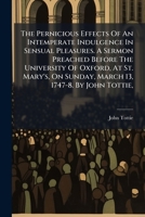 The pernicious effects of an intemperate indulgence in sensual pleasures. A sermon preached before the University of Oxford, at St. Mary's, on Sunday, March 13, 1747-8. By John Tottie, ... 117544412X Book Cover