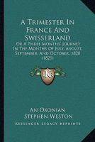 A Trimester in France and Swisserland; or, a three months' journey in ... July, August, September, and October, 1820 ... By an Oxonian [i.e. S. Weston]. 1241501300 Book Cover