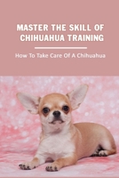 Master The Skill Of Chihuahua Training: How To Take Care Of A Chihuahua: Chihuahua Breed Expert Step- By-Step Guide B09BY3NWB9 Book Cover