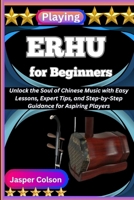 PLAYING ERHU FOR BEGINNERS: Unlock the Soul of Chinese Music with Easy Lessons, Expert Tips, and Step-by-Step Guidance for Aspiring Players B0FF4ZYLX1 Book Cover