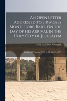 An Open Letter Addressed to Sir Moses Montefiore, Bart. On the Day of His Arrival in the Holy City of Jerusalem: Sunday, 22 Tamooz, 5635, A.M.-July 25, 1875 1018501363 Book Cover
