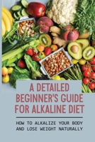 A Detailed Beginner's Guide For Alkaline Diet: How To Alkalize Your Body And Lose Weight Naturally: Alkaline Diet Recipes B0997ZXLX2 Book Cover